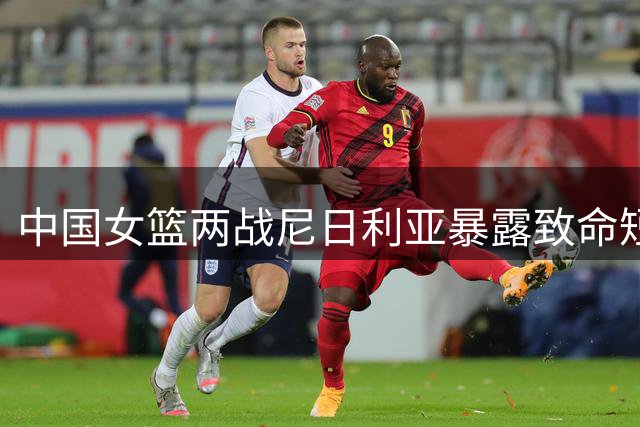 中国女篮两战尼日利亚暴露致命短板 三分哑火险胜难掩隐忧