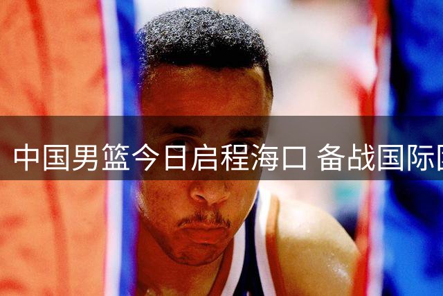 中国男篮今日启程海口 备战国际团结杯三连战