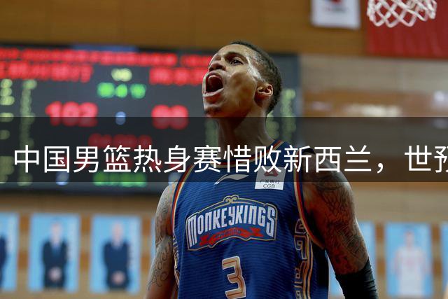 中国男篮热身赛惜败新西兰，世预赛面临严峻考验
