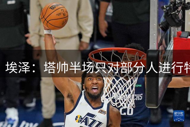 埃泽：塔帅半场只对部分人进行特别布置 今天我们的目标就是3分