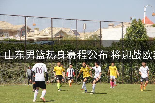 山东男篮热身赛程公布 将迎战欧美劲旅及CBA对手