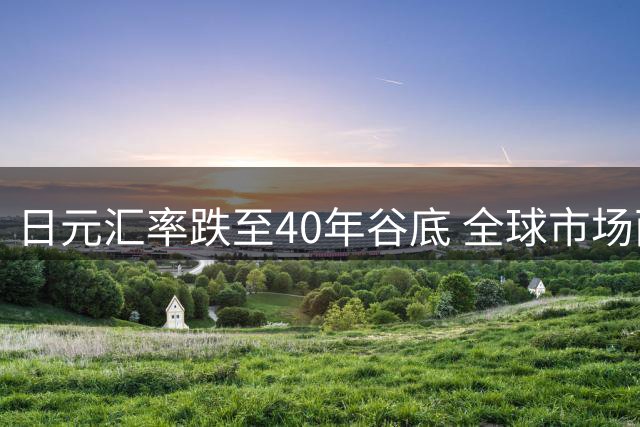 日元汇率跌至40年谷底 全球市场面临连锁冲击