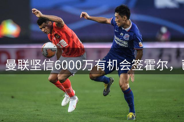 曼联坚信6000万有机会签霍尔，已接洽纽卡！一替代候选仅需1400万