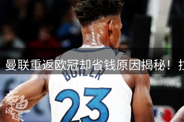 曼联重返欧冠却省钱原因揭秘！拉爵的10亿节约理由，新主场计划影响转会