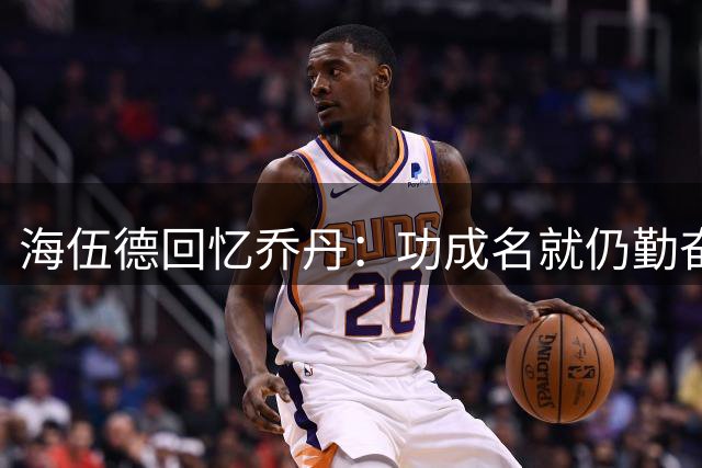 海伍德回忆乔丹：功成名就仍勤奋不懈