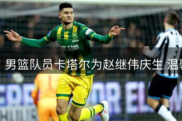 男篮队员卡塔尔为赵继伟庆生 温馨画面展现团队情谊
