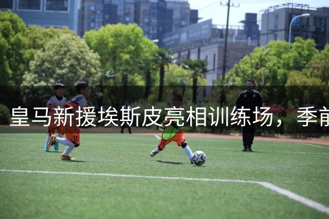皇马新援埃斯皮亮相训练场，季前备战正式开启