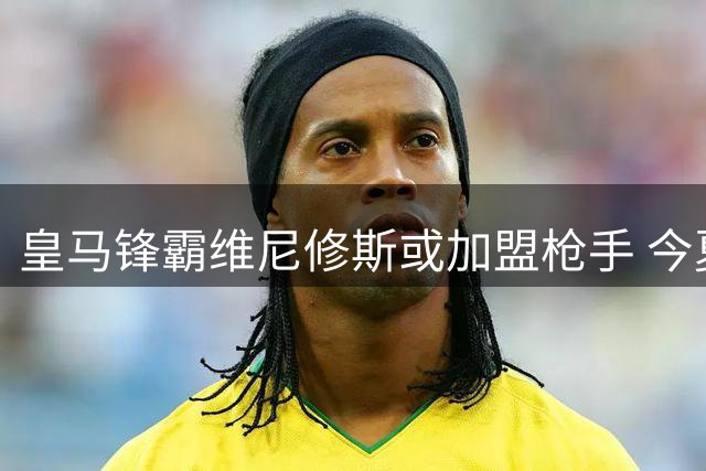 皇马锋霸维尼修斯或加盟枪手 今夏转会市场再掀波澜