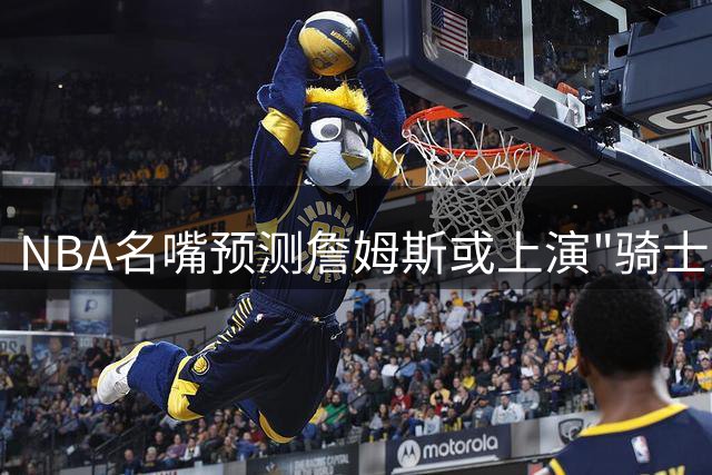 NBA名嘴预测詹姆斯或上演"骑士3.0" 球队酝酿特殊签约方案